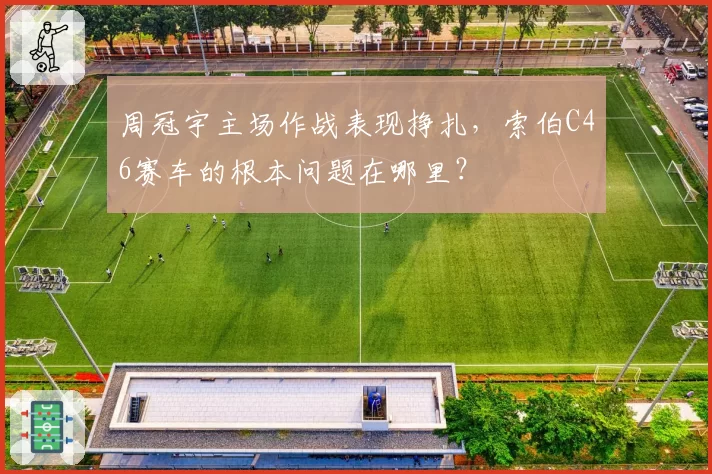 周冠宇主场作战表现挣扎，索伯C46赛车的根本问题在哪里？