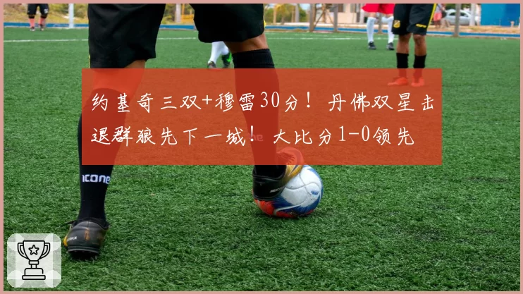 约基奇三双+穆雷30分！丹佛双星击退群狼先下一城！大比分1-0领先