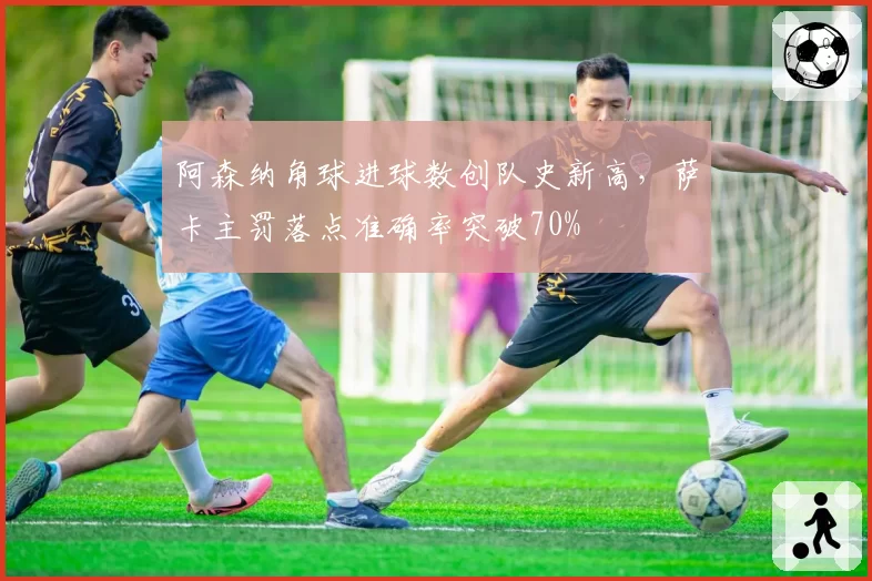 阿森纳角球进球数创队史新高,萨卡主罚落点准确率突破70%
