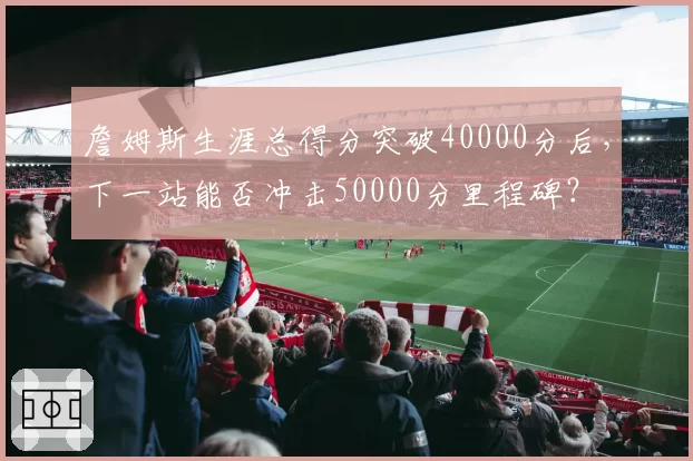 詹姆斯生涯总得分突破40000分后,下一站能否冲击50000分里程碑?