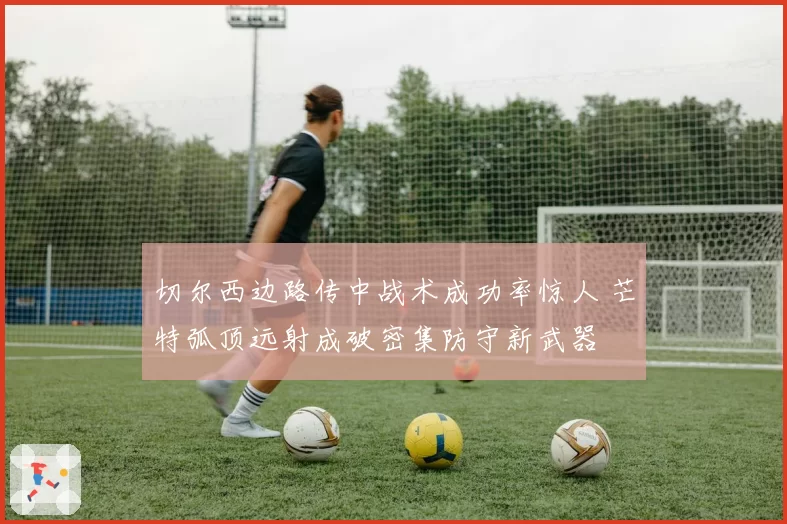 切尔西边路传中战术成功率惊人 芒特弧顶远射成破密集防守新武器