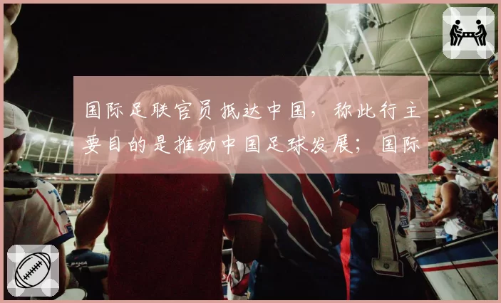 国际足联官员抵达中国，称此行主要目的是推动中国足球发展；国际足联被曝来中国与央视谈判，愿降价超50%，争取让央视购买世界杯转播权