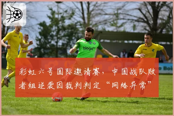 彩虹六号国际邀请赛，中国战队败者组逆袭因裁判判定“网络异常”重赛，舆论炸锅
