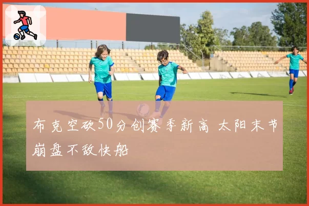 布克空砍50分创赛季新高 太阳末节崩盘不敌快船