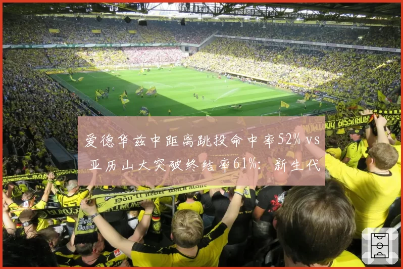 爱德华兹中距离跳投命中率52% vs 亚历山大突破终结率61%:新生代得分手对比