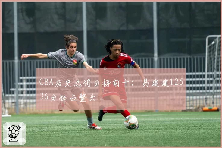 CBA历史总得分榜前十:易建建12536分独占鳌头