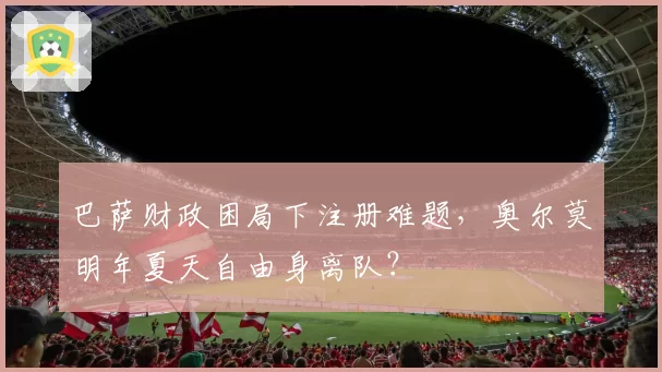巴萨财政困局下注册难题，奥尔莫明年夏天自由身离队？