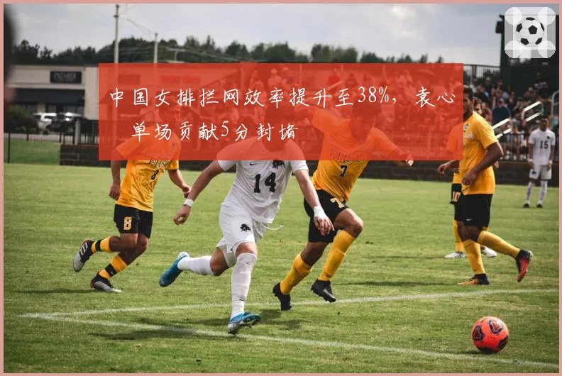 中国女排拦网效率提升至38%,袁心玥单场贡献5分封堵
