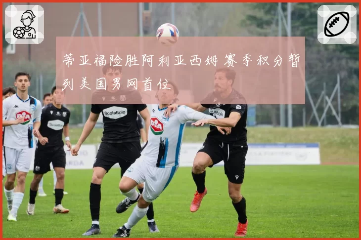 蒂亚福险胜阿利亚西姆 赛季积分暂列美国男网首位