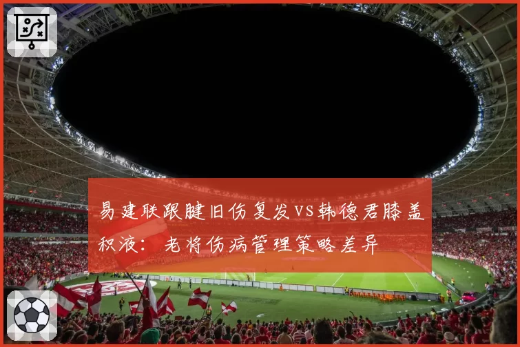 易建联跟腱旧伤复发vs韩德君膝盖积液:老将伤病管理策略差异