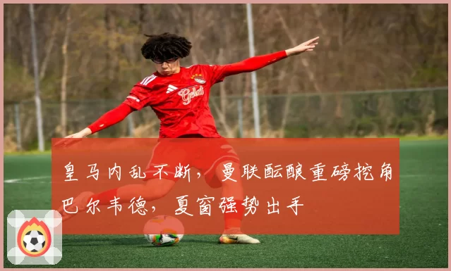 皇马内乱不断,曼联酝酿重磅挖角巴尔韦德,夏窗强势出手