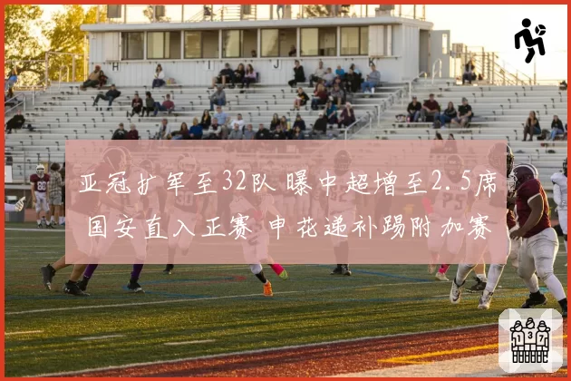 亚冠扩军至32队 曝中超增至2.5席 国安直入正赛 申花递补踢附加赛