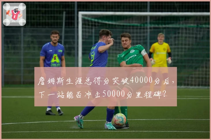 詹姆斯生涯总得分突破40000分后,下一站能否冲击50000分里程碑?
