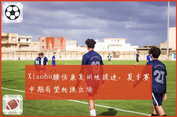 Xiaohu腰伤康复训练提速，夏季赛中期有望轮换出场