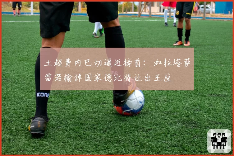 土超费内巴切逼近榜首：加拉塔萨雷若输掉国家德比将让出王座