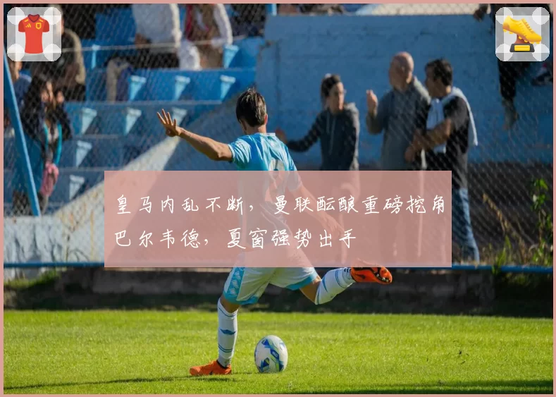 皇马内乱不断,曼联酝酿重磅挖角巴尔韦德,夏窗强势出手