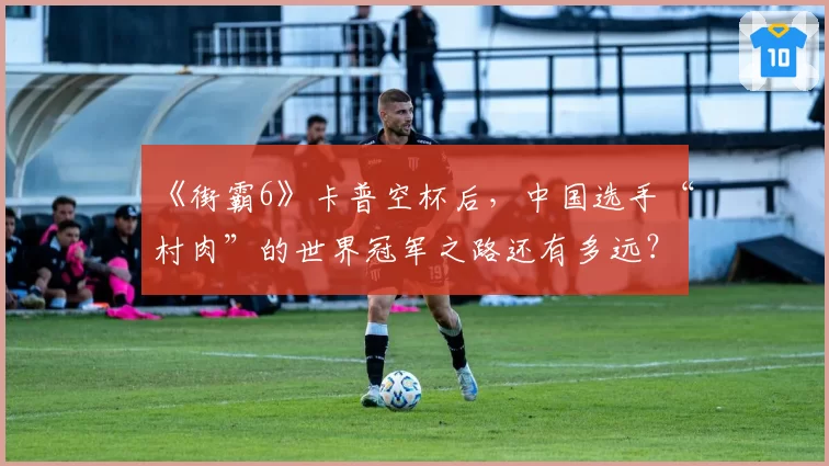 《街霸6》卡普空杯后，中国选手“村肉”的世界冠军之路还有多远？