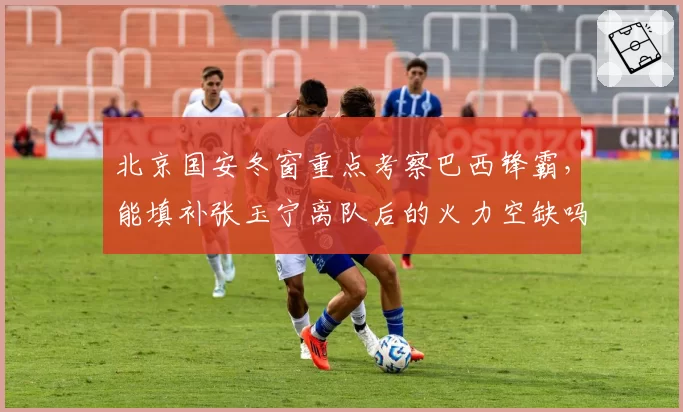 北京国安冬窗重点考察巴西锋霸,能填补张玉宁离队后的火力空缺吗?