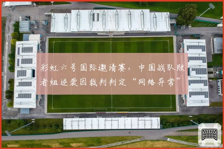 彩虹六号国际邀请赛,中国战队败者组逆袭因裁判判定“网络异常”重赛,舆论炸锅