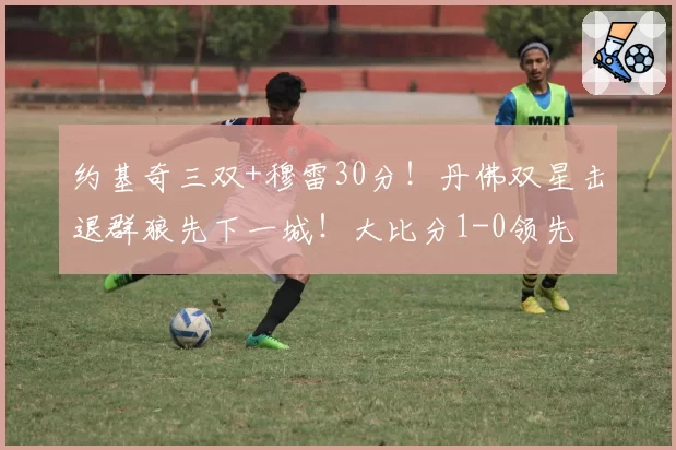 约基奇三双+穆雷30分！丹佛双星击退群狼先下一城！大比分1-0领先