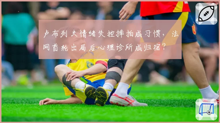 卢布列夫情绪失控摔拍成习惯,法网首轮出局后心理诊所成归宿?