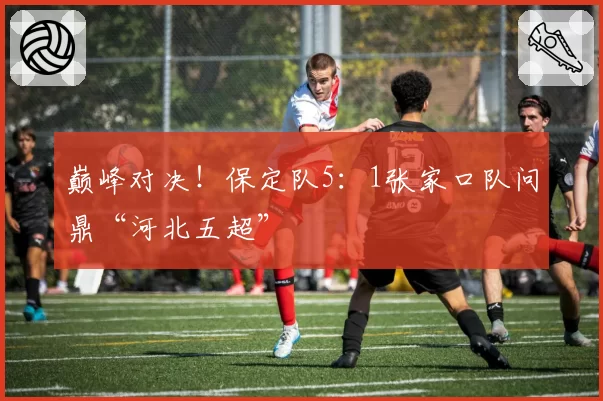 巅峰对决！保定队5：1张家口队问鼎“河北五超”